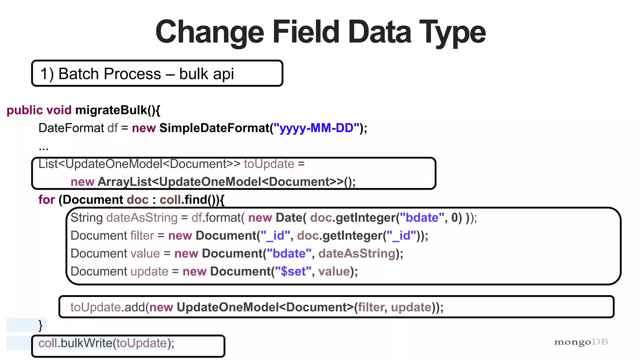 50
Change Field Data Type
1) Batch Process – bulk api
public void migrateBulk(){
DateFormat df = new SimpleDateFormat("yyyy-MM-DD");
...
List<UpdateOneModel<Document>> toUpdate =
new ArrayList<UpdateOneModel<Document>>();
for (Document doc : coll.find()){
String dateAsString = df.format( new Date( doc.getInteger("bdate", 0) ));
Document filter = new Document("_id", doc.getInteger("_id"));
Document value = new Document("bdate", dateAsString);
Document update = new Document("$set", value);
toUpdate.add(new UpdateOneModel<Document>(filter, update));
}
coll.bulkWrite(toUpdate);
 