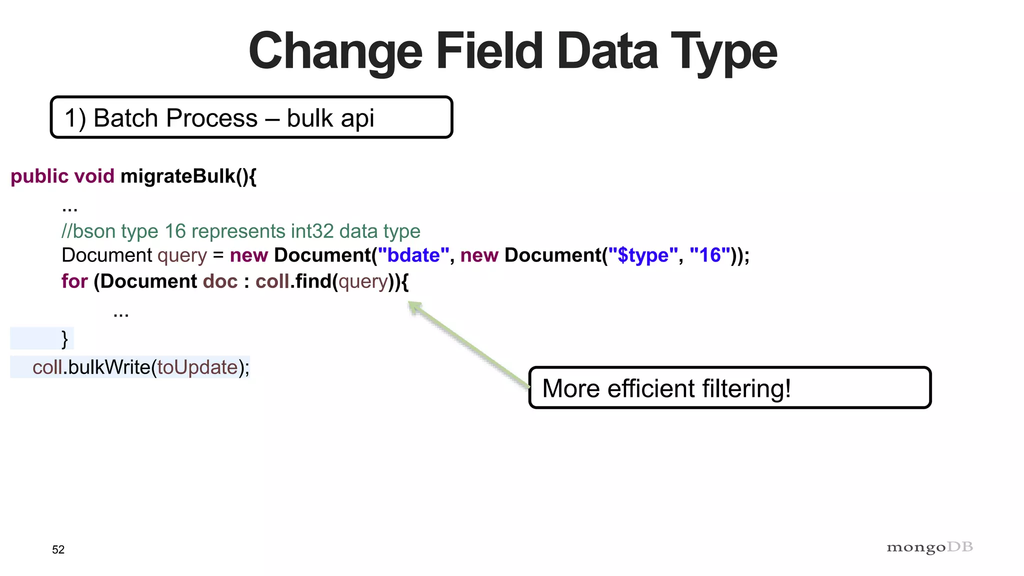 52
Change Field Data Type
1) Batch Process – bulk api
public void migrateBulk(){
...
//bson type 16 represents int32 data type
Document query = new Document("bdate", new Document("$type", "16"));
for (Document doc : coll.find(query)){
...
}
coll.bulkWrite(toUpdate);
More efficient filtering!
 