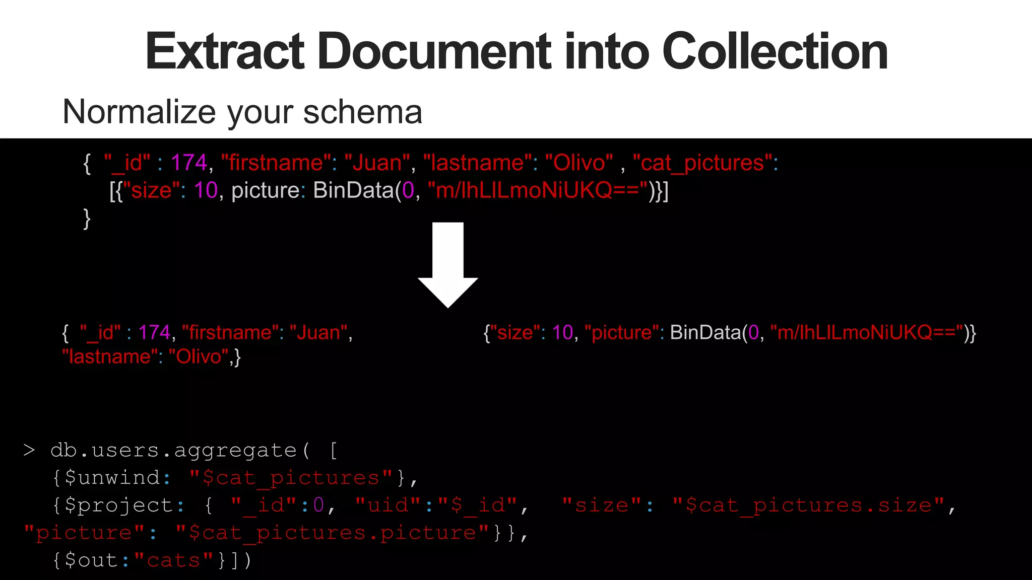 53
Extract Document into Collection
Normalize your schema
{"size": 10, picture: BinData("0x133334299399299432")}
{ "_id" : 174, "firstname": "Juan",
"lastname": "Olivo",}
> db.users.aggregate( [
{$unwind: "$cat_pictures"},
{$project: { "_id":0, "uid":"$_id", "size": "$cat_pictures.size",
"picture": "$cat_pictures.picture"}},
{$out:"cats"}])
{ "_id" : 174, "firstname": "Juan", "lastname": "Olivo" , "cat_pictures":
[{"size": 10, picture: BinData(0, "m/lhLlLmoNiUKQ==")}]
}
{"size": 10, "picture": BinData(0, "m/lhLlLmoNiUKQ==")}
 