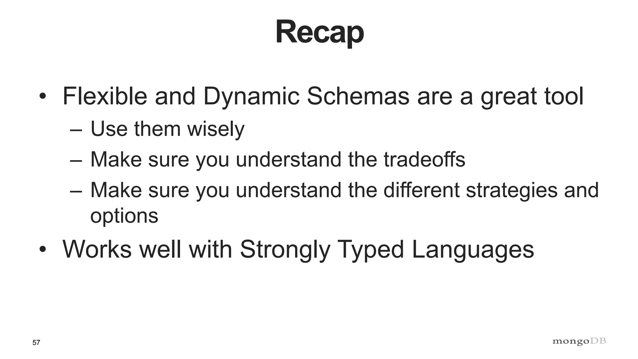 57
Recap
• Flexible and Dynamic Schemas are a great tool
– Use them wisely
– Make sure you understand the tradeoffs
– Make sure you understand the different strategies and
options
• Works well with Strongly Typed Languages
 