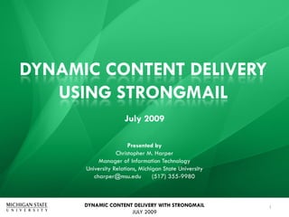 DYNAMIC CONTENT DELIVERY
   USING STRONGMAIL
                     July 2009

                       Presented by
                  Christopher M. Harper
           Manager of Information Technology
      University Relations, Michigan State University
         charper@msu.edu         (517) 355-9980



      DYNAMIC CONTENT DELIVERY WITH STRONGMAIL          1
                     JULY 2009
 