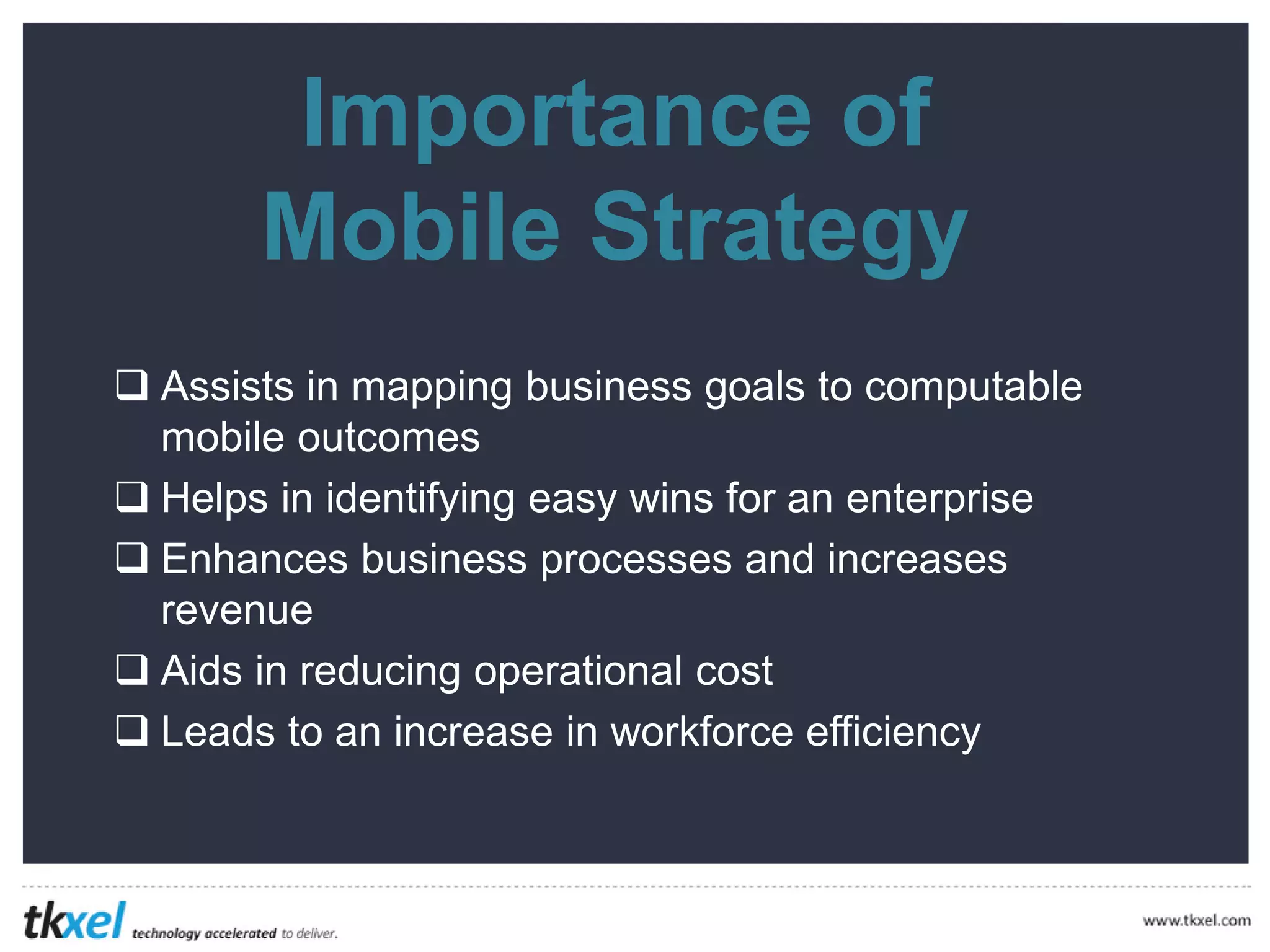 Importance of
Mobile Strategy
 Assists in mapping business goals to computable
mobile outcomes
Helps in identifying easy wins for an enterprise
Enhances business processes and increases
revenue
Aids in reducing operational cost
Leads to an increase in workforce efficiency




 