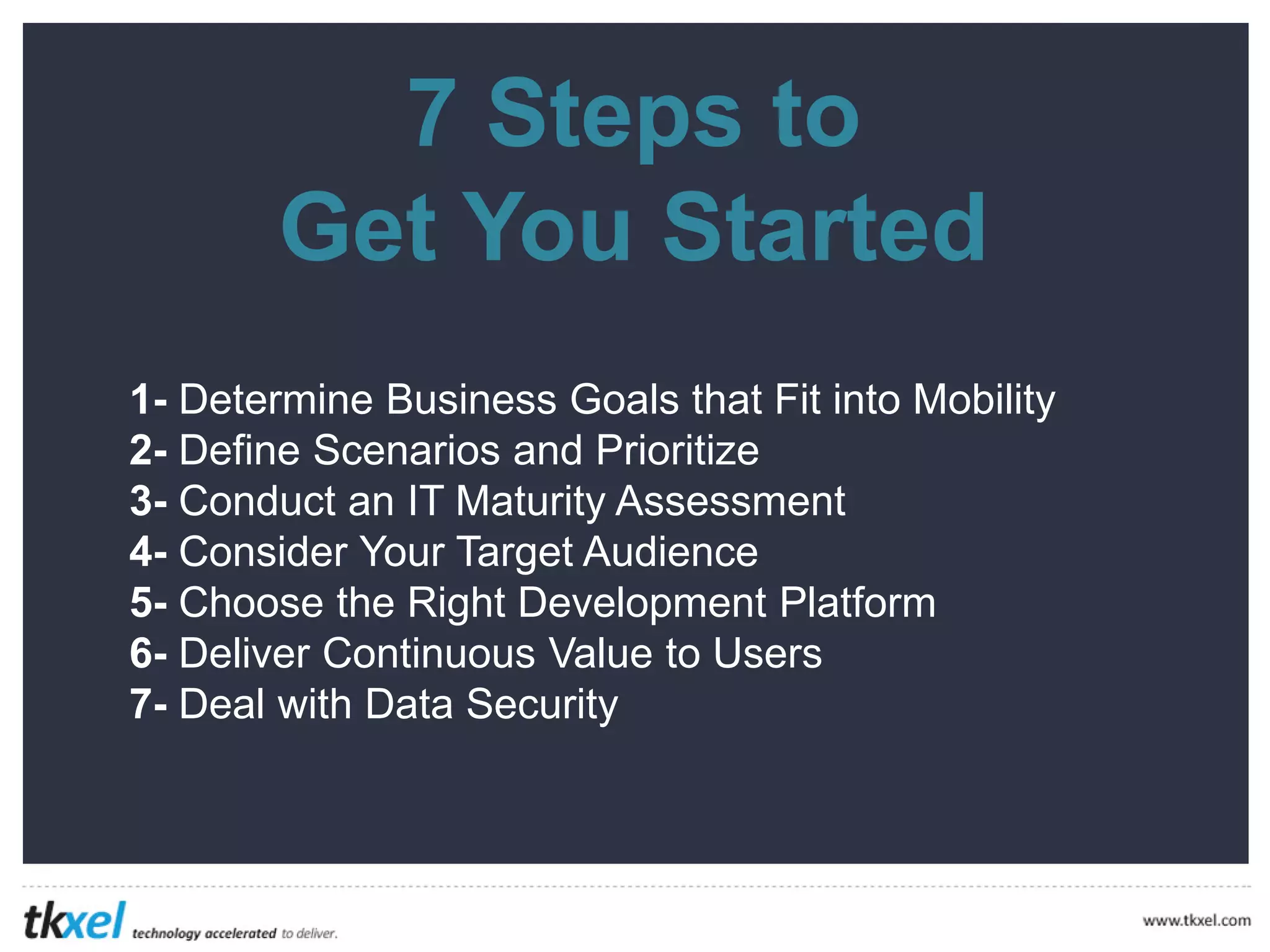7
Get
Steps to
You Started
1-
2-
3-
4-
5-
6-
7-
Determine Business Goals that Fit into Mobility
Define Scenarios and Prioritize
Conduct an IT Maturity Assessment
Consider Your Target Audience
Choose the Right Development Platform
Deliver Continuous Value to Users
Deal with Data Security
 