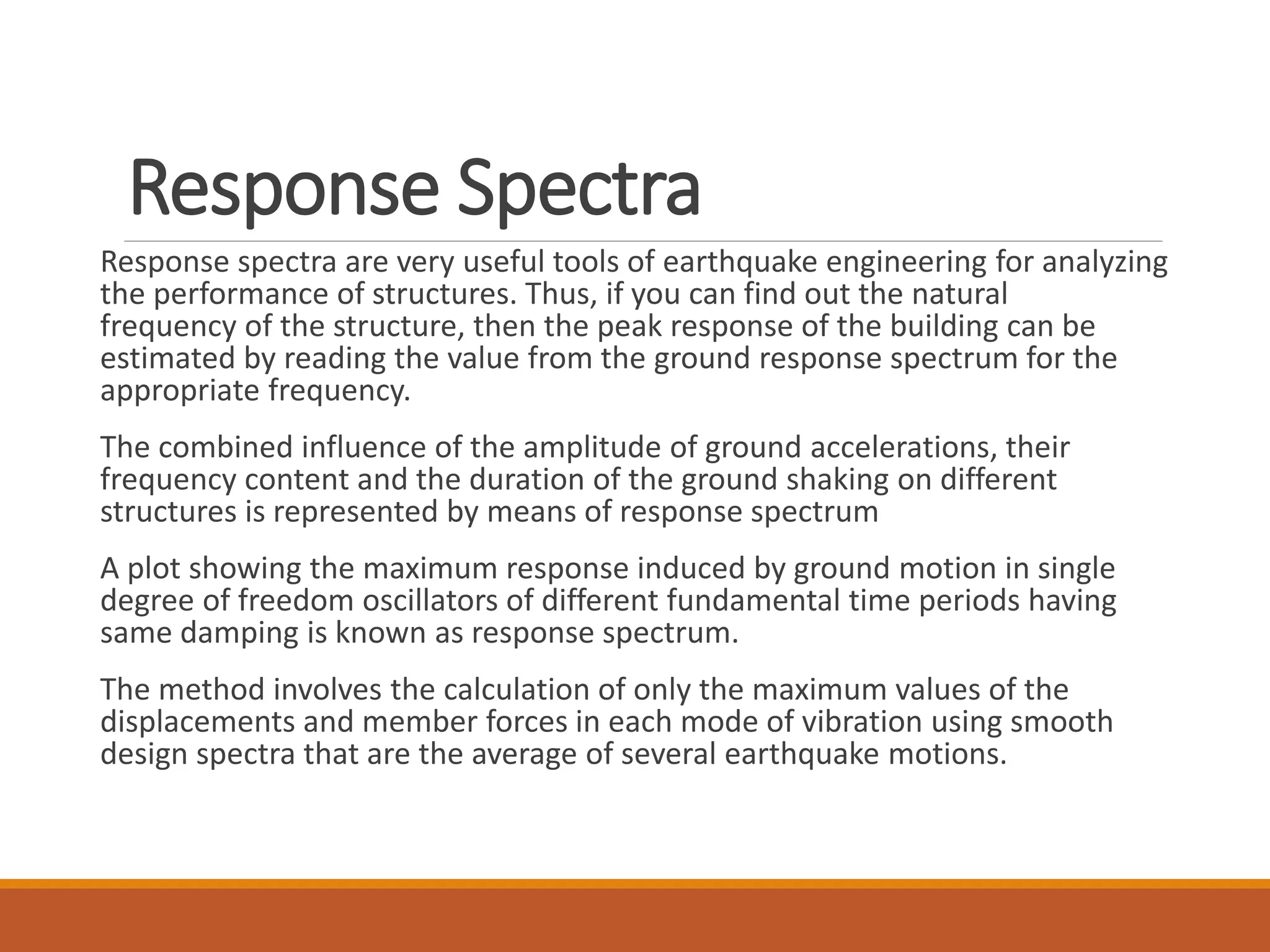 Response Spectra
Response spectra are very useful tools of earthquake engineering for analyzing
the performance of structures. Thus, if you can find out the natural
frequency of the structure, then the peak response of the building can be
estimated by reading the value from the ground response spectrum for the
appropriate frequency.
The combined influence of the amplitude of ground accelerations, their
frequency content and the duration of the ground shaking on different
structures is represented by means of response spectrum
A plot showing the maximum response induced by ground motion in single
degree of freedom oscillators of different fundamental time periods having
same damping is known as response spectrum.
The method involves the calculation of only the maximum values of the
displacements and member forces in each mode of vibration using smooth
design spectra that are the average of several earthquake motions.
 