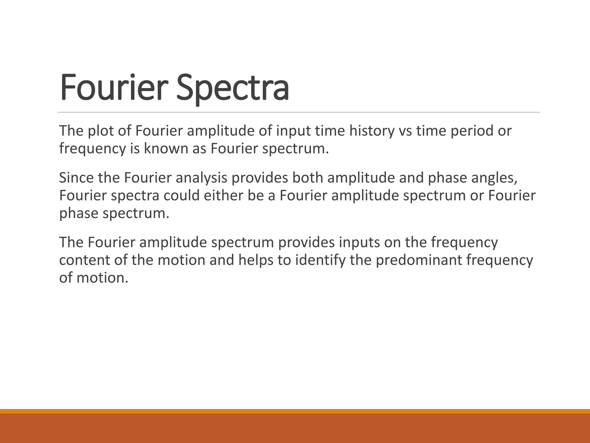 Fourier Spectra
The plot of Fourier amplitude of input time history vs time period or
frequency is known as Fourier spectrum.
Since the Fourier analysis provides both amplitude and phase angles,
Fourier spectra could either be a Fourier amplitude spectrum or Fourier
phase spectrum.
The Fourier amplitude spectrum provides inputs on the frequency
content of the motion and helps to identify the predominant frequency
of motion.
 