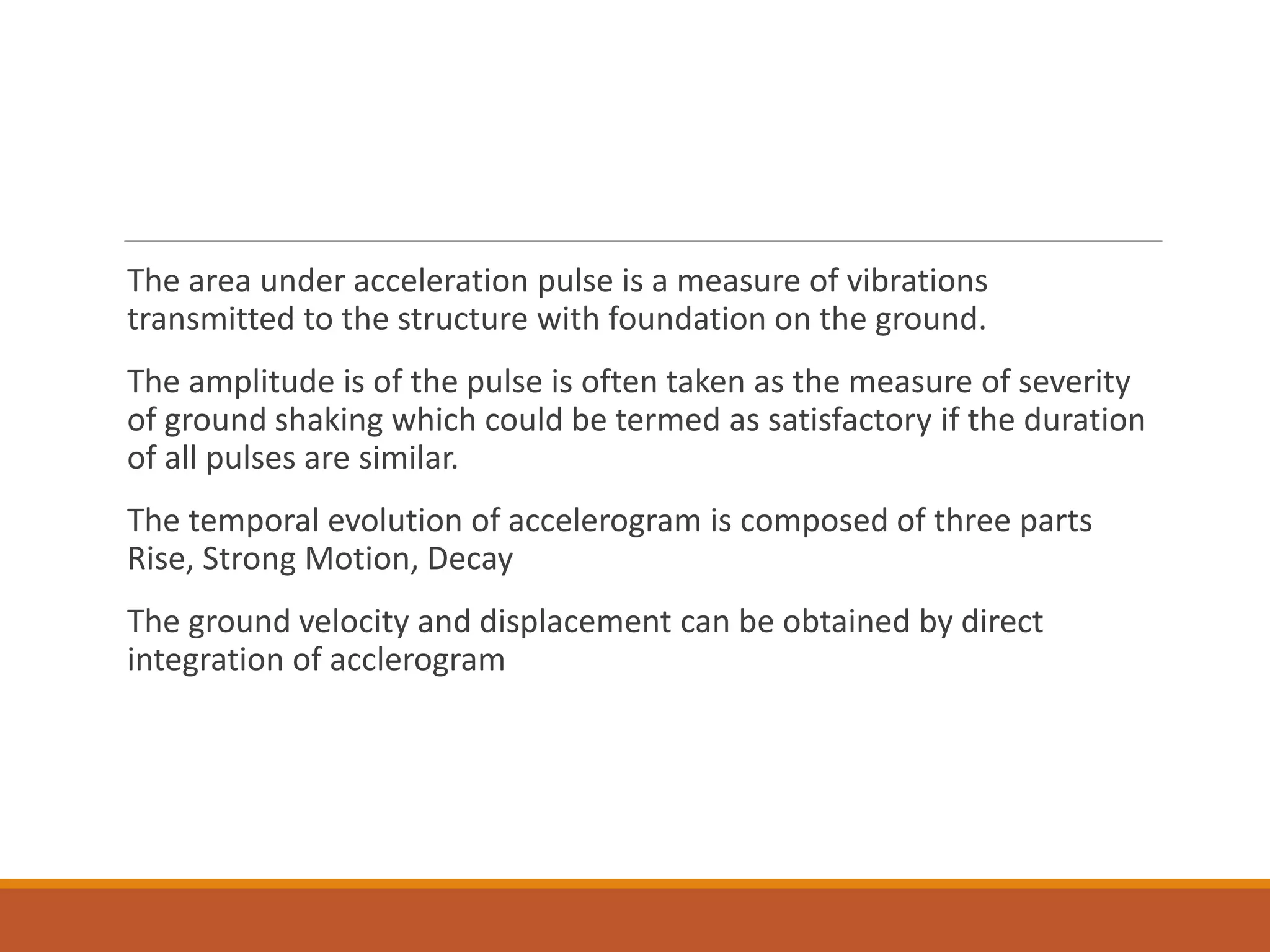 The area under acceleration pulse is a measure of vibrations
transmitted to the structure with foundation on the ground.
The amplitude is of the pulse is often taken as the measure of severity
of ground shaking which could be termed as satisfactory if the duration
of all pulses are similar.
The temporal evolution of accelerogram is composed of three parts
Rise, Strong Motion, Decay
The ground velocity and displacement can be obtained by direct
integration of acclerogram
 