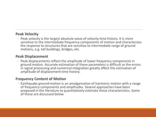 Peak Velocity
◦ Peak velocity is the largest absolute value of velocity time history. It is more
sensitive to the intermediate frequency components of motion and characterizes
the response to structures that are sensitive to intermediate range of ground
motions, e.g. tall buildings, bridges, etc.
Peak Displacement
◦ Peak displacements reflect the amplitude of lower frequency components in
ground motion. Accurate estimation of these parameters is difficult as the errors
in signal processing and numerical integration greatly affect the estimation of
amplitude of displacement time history.
Frequency Content of Motion
◦ Earthquake ground motion is an amalgamation of harmonic motion with a range
of frequency components and amplitudes. Several approaches have been
proposed in the literature to quantitatively estimate these characteristics. Some
of these are discussed below
 