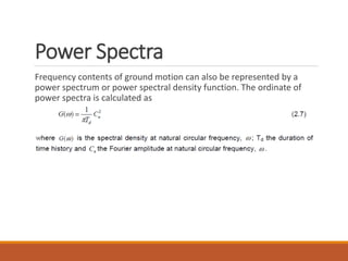 Power Spectra
Frequency contents of ground motion can also be represented by a
power spectrum or power spectral density function. The ordinate of
power spectra is calculated as
 