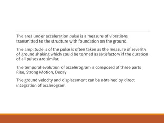 The area under acceleration pulse is a measure of vibrations
transmitted to the structure with foundation on the ground.
The amplitude is of the pulse is often taken as the measure of severity
of ground shaking which could be termed as satisfactory if the duration
of all pulses are similar.
The temporal evolution of accelerogram is composed of three parts
Rise, Strong Motion, Decay
The ground velocity and displacement can be obtained by direct
integration of acclerogram
 