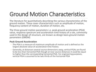 Ground Motion Characteristics
The literature for quantitatively describing the various characteristics of the
ground motion. These cover characteristics such as amplitude of motion,
frequency content of motion, duration of motion, etc.
The three ground motion parameters i.e. peak ground acceleration (PGA)
value, response spectrum and acceleration time history of a site, commonly
used in the design of structure, are known as design basis ground motion
parameters (DBGM)
Peak Ground Acceleration
◦ The PGA is a measure of maximum amplitude of motion and is defined as the
largest absolute value of acceleration time history
◦ Generally, at distances several source dimensions away, vertical PGAs are found
to be less than horizontal PGA though at near source distances it could be equal
to higher than the corresponding horizontal PGA. For engineering purposes,
vertical PGA is assumed to be two thirds of the horizontal PGA
 
