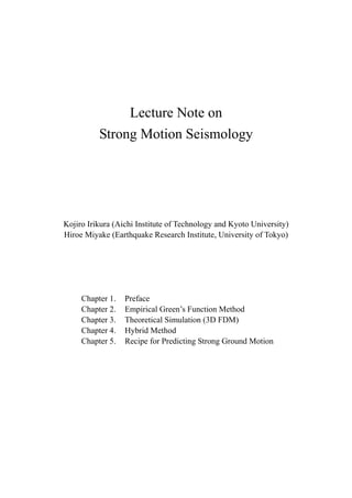 Lecture Note on
          Strong Motion Seismology




Kojiro Irikura (Aichi Institute of Technology and Kyoto University)
Hiroe Miyake (Earthquake Research Institute, University of Tokyo)




     Chapter 1.   Preface
     Chapter 2.   Empirical Green’s Function Method
     Chapter 3.   Theoretical Simulation (3D FDM)
     Chapter 4.   Hybrid Method
     Chapter 5.   Recipe for Predicting Strong Ground Motion
 