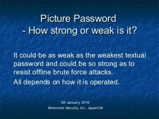 Picture PasswordPicture Password
- How strong or weak is it?- How strong or weak is it?
It could be as weak as the weakest textual
password and could be so strong as to
resist offline brute force attacks.
All depends on how it is operated.
5th January, 2016
Mnemonic Security, Inc., Japan/UK
 