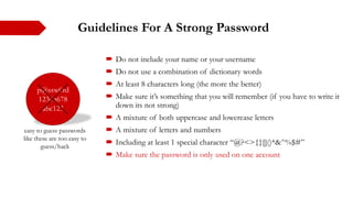 Guidelines For A Strong Password
 Do not include your name or your username
 Do not use a combination of dictionary words
 At least 8 characters long (the more the better)
 Make sure it’s something that you will remember (if you have to write it
down its not strong)
 A mixture of both uppercase and lowercase letters
 A mixture of letters and numbers
 Including at least 1 special character “@?<>{}[]()*&^%$#”
 Make sure the password is only used on one account
p@ssw0rd
12345678
abc123
easy to guess passwords
like these are too easy to
guess/hack
 