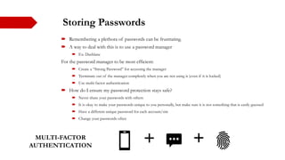 Storing Passwords
 Remembering a plethora of passwords can be frustrating.
 A way to deal with this is to use a password manager
 Ex: Dashlane
For the password manager to be most efficient:
 Create a “Strong Password” for accessing the manager
 Terminate out of the manager completely when you are not using it (even if it is locked)
 Use multi-factor authentication
 How do I ensure my password protection stays safe?
 Never share your passwords with others
 It is okay to make your passwords unique to you personally, but make sure it is not something that is easily guessed
 Have a different unique password for each account/site
 Change your passwords often
MULTI-FACTOR
AUTHENTICATION
 