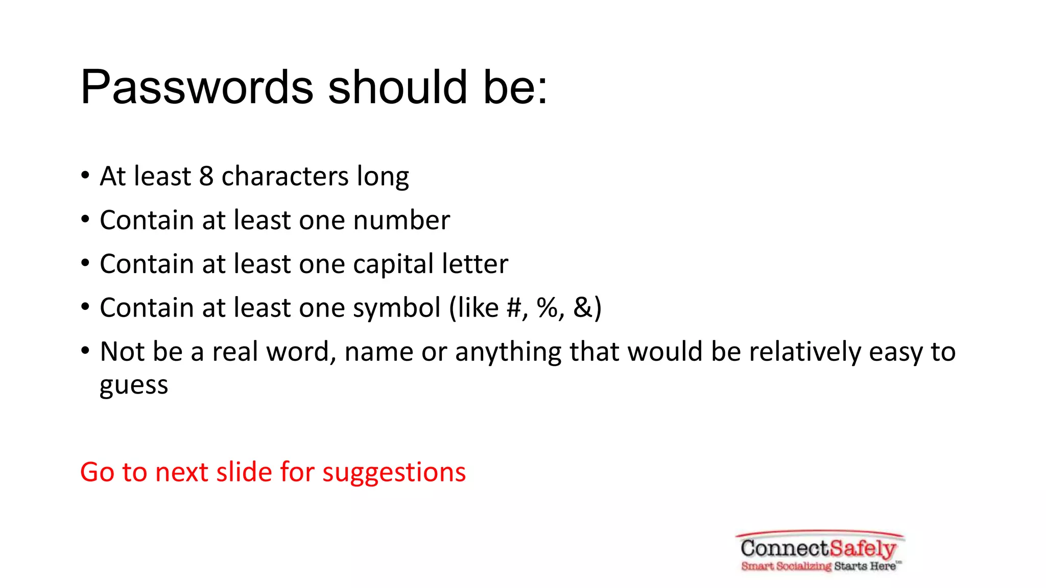 Passwords should be:
• At least 8 characters long
• Contain at least one number
• Contain at least one capital letter
• Contain at least one symbol (like #, %, &)
• Not be a real word, name or anything that would be relatively easy to
guess
Go to next slide for suggestions
 