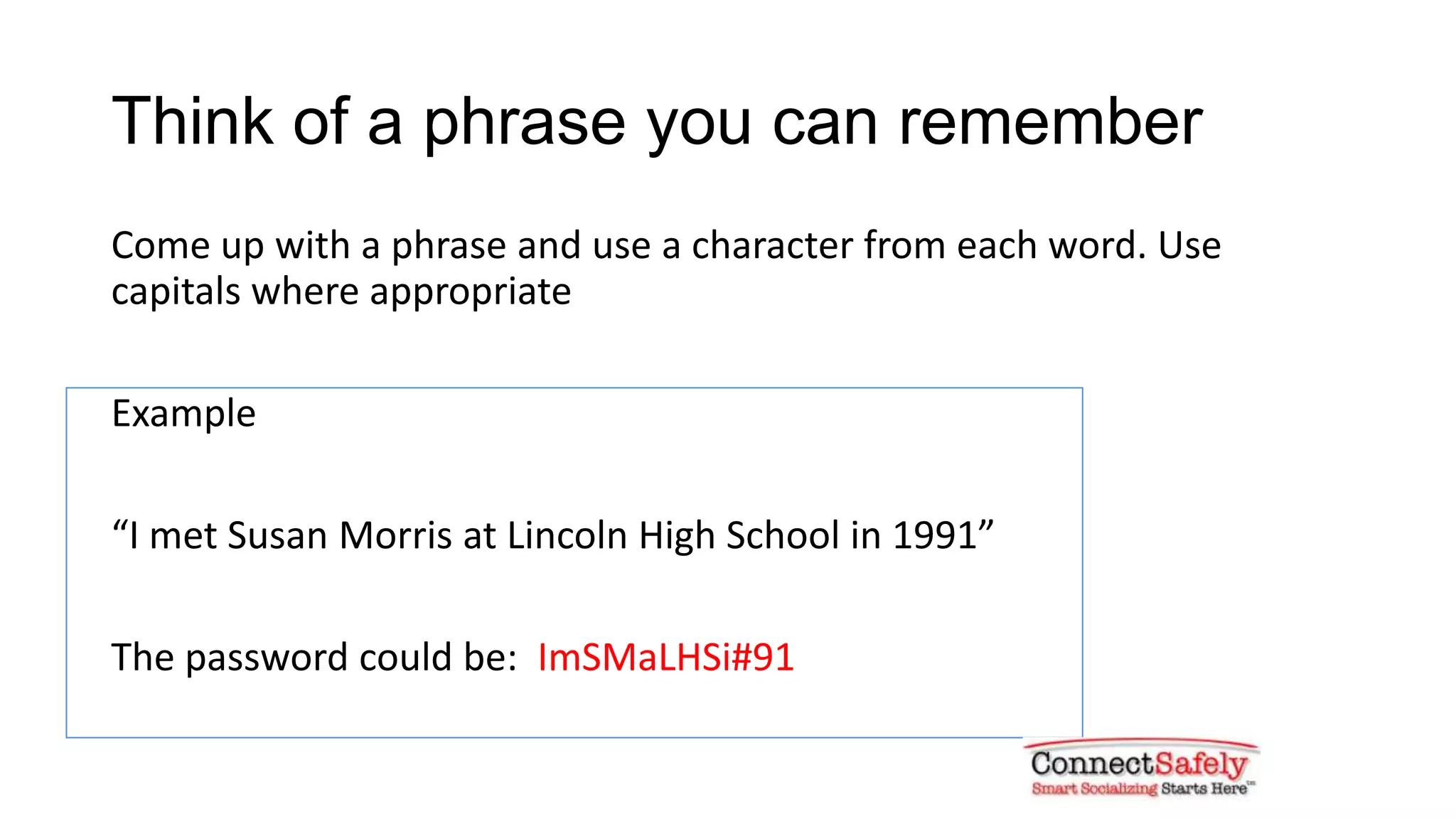 Think of a phrase you can remember
Come up with a phrase and use a character from each word. Use
capitals where appropriate
Example
“I met Susan Morris at Lincoln High School in 1991”
The password could be: ImSMaLHSi#91
 