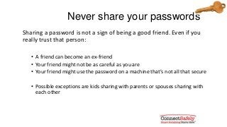 Never share your passwords
Sharing a password is not a sign of being a good friend. Even if you
really trust that person:
• A friend can become an ex-friend
• Your friend might not be as careful as you are
• Your friend might use the password on a machine that’s not all that secure
• Possible exceptions are kids sharing with parents or spouses sharing with
each other
 