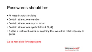 Passwords should be:
• At least 8 characters long
• Contain at least one number
• Contain at least one capital letter
• Contain at least one symbol (like #, %, &)
• Not be a real word, name or anything that would be relatively easy to
guess
Go to next slide for suggestions
 