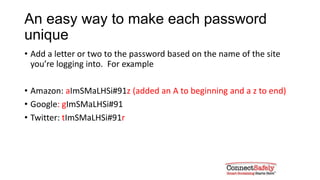 An easy way to make each password
unique
• Add a letter or two to the password based on the name of the site
you’re logging into. For example
• Amazon: aImSMaLHSi#91z (added an A to beginning and a z to end)
• Google: gImSMaLHSi#91
• Twitter: tImSMaLHSi#91r
 