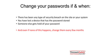 Change your passwords if & when:
• There has been any type of security breach on the site or your system
• You have lost a device that has the password stored
• Someone else gets hold of your password
• And even if none of this happens, change them every few months
 