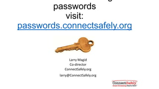 Use a very strong passwords for:
• Email:
• Many sites will send your password to your email address so it’s important
that it be very secure
• Social network sites
• Your reputation can be affected if someone posts negative and abuse material
in your name
• Banking
• Pretty much goes without saying that you want a strong lock on your bank
account
• E-commerce sites
• Don’t let anyone go on a shopping free with your money
 