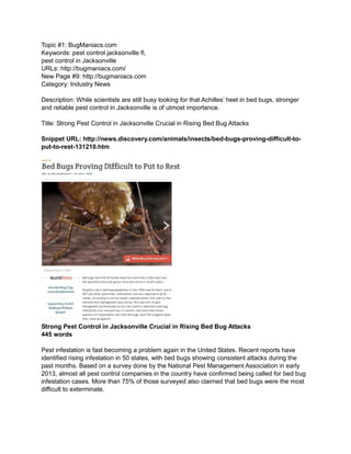 Topic #1: BugManiacs.com
Keywords: pest control jacksonville fl,
pest control in Jacksonville
URLs: http://bugmaniacs.com/
New Page #9: http://bugmaniacs.com
Category: Industry News
Description: While scientists are still busy looking for that Achilles’ heel in bed bugs, stronger
and reliable pest control in Jacksonville is of utmost importance.
Title: Strong Pest Control in Jacksonville Crucial in Rising Bed Bug Attacks
Snippet URL: http://news.discovery.com/animals/insects/bed-bugs-proving-difficult-to-
put-to-rest-131210.htm
Strong Pest Control in Jacksonville Crucial in Rising Bed Bug Attacks
445 words
Pest infestation is fast becoming a problem again in the United States. Recent reports have
identified rising infestation in 50 states, with bed bugs showing consistent attacks during the
past months. Based on a survey done by the National Pest Management Association in early
2013, almost all pest control companies in the country have confirmed being called for bed bug
infestation cases. More than 75% of those surveyed also claimed that bed bugs were the most
difficult to exterminate.
 