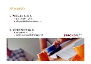 el equipo

 Alejandro Bello P.
    (+569) 9644-3925
    alejandrobello@strongplay.cl




 Sergio Rodríguez R.
    (+569) 9434-3312
    sergiorodriguez@strongplay.cl




                                    10
 