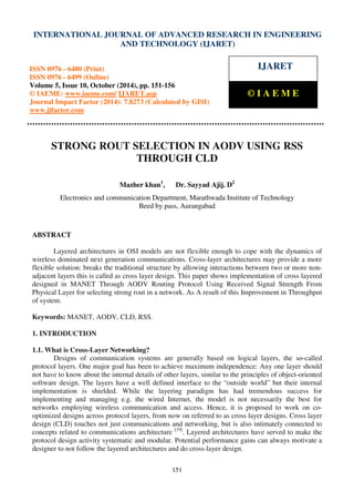International Journal of Advanced Research in Engineering and Technology (IJARET), ISSN 0976 –
6480(Print), ISSN 0976 – 6499(Online) Volume 5, Issue 10, October (2014), pp. 151-156 © IAEME
151
STRONG ROUT SELECTION IN AODV USING RSS
THROUGH CLD
Mazher khan1
, Dr. Sayyad Ajij. D2
Electronics and communication Department, Marathwada Institute of Technology
Beed by pass, Aurangabad
ABSTRACT
Layered architectures in OSI models are not flexible enough to cope with the dynamics of
wireless dominated next generation communications. Cross-layer architectures may provide a more
flexible solution: breaks the traditional structure by allowing interactions between two or more non-
adjacent layers this is called as cross layer design. This paper shows implementation of cross layered
designed in MANET Through AODV Routing Protocol Using Received Signal Strength From
Physical Layer for selecting strong rout in a network. As A result of this Improvement in Throughput
of system.
Keywords: MANET, AODV, CLD, RSS.
1. INTRODUCTION
1.1. What is Cross-Layer Networking?
Designs of communication systems are generally based on logical layers, the so-called
protocol layers. One major goal has been to achieve maximum independence: Any one layer should
not have to know about the internal details of other layers, similar to the principles of object-oriented
software design. The layers have a well defined interface to the “outside world” but their internal
implementation is shielded. While the layering paradigm has had tremendous success for
implementing and managing e.g. the wired Internet, the model is not necessarily the best for
networks employing wireless communication and access. Hence, it is proposed to work on co-
optimized designs across protocol layers, from now on referred to as cross layer designs. Cross layer
design (CLD) touches not just communications and networking, but is also intimately connected to
concepts related to communications architecture [19]
. Layered architectures have served to make the
protocol design activity systematic and modular. Potential performance gains can always motivate a
designer to not follow the layered architectures and do cross-layer design.
INTERNATIONAL JOURNAL OF ADVANCED RESEARCH IN ENGINEERING
AND TECHNOLOGY (IJARET)
ISSN 0976 - 6480 (Print)
ISSN 0976 - 6499 (Online)
Volume 5, Issue 10, October (2014), pp. 151-156
© IAEME: www.iaeme.com/ IJARET.asp
Journal Impact Factor (2014): 7.8273 (Calculated by GISI)
www.jifactor.com
IJARET
© I A E M E
 
