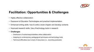 Facilitation: Opportunities & Challenges
• Highly effective collaboration
• Exposure to Education Technologies and practical implementation
• Enhanced writing skills: how to write a book chapter and develop contents
• Improved research skills: Use of technology tools in research
• Challenges
– Distribution of works/responsibilities while collaboration
– Adapting to contemporary pedagogical techniques and technology tools
– Technical difficulties due to lack of resources (i.e., recording podcasts)
 