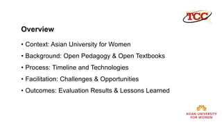 Overview
• Context: Asian University for Women
• Background: Open Pedagogy & Open Textbooks
• Process: Timeline and Technologies
• Facilitation: Challenges & Opportunities
• Outcomes: Evaluation Results & Lessons Learned
 