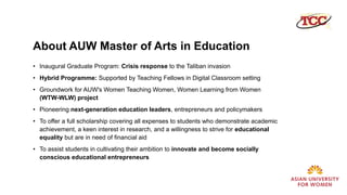 About AUW Master of Arts in Education
• Inaugural Graduate Program: Crisis response to the Taliban invasion
• Hybrid Programme: Supported by Teaching Fellows in Digital Classroom setting
• Groundwork for AUW's Women Teaching Women, Women Learning from Women
(WTW-WLW) project
• Pioneering next-generation education leaders, entrepreneurs and policymakers
• To offer a full scholarship covering all expenses to students who demonstrate academic
achievement, a keen interest in research, and a willingness to strive for educational
equality but are in need of financial aid
• To assist students in cultivating their ambition to innovate and become socially
conscious educational entrepreneurs
 