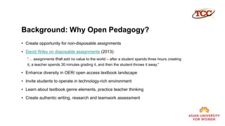 Background: Why Open Pedagogy?
• Create opportunity for non-disposable assignments
• David Wiley on disposable assignments (2013):
“… assignments that add no value to the world – after a student spends three hours creating
it, a teacher spends 30 minutes grading it, and then the student throws it away.”
• Enhance diversity in OER/ open access textbook landscape
• Invite students to operate in technology-rich environment
• Learn about textbook genre elements, practice teacher thinking
• Create authentic writing, research and teamwork assessment
 