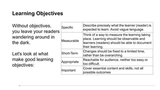Learning Objectives
Without objectives,
you leave your readers
wandering around in
the dark.
Let's look at what
make good learning
objectives:
Specific
Describe precisely what the learner (reader) is
expected to learn. Avoid vague language.
Measurable
Think of a way to measure the learning taking
place. Learning should be observable and
learners (readers) should be able to document
their learning.
Short-Term
Changes should be fixed to a limited time,
rather than be overarching.
Appropriate
Reachable for audience, neither too easy or
too difficult.
Important
Cover essential content and skills, not all
possible outcomes
 