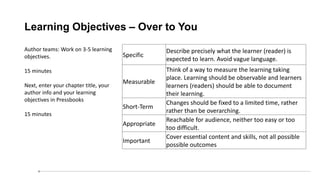 Learning Objectives – Over to You
Author teams: Work on 3-5 learning
objectives.
15 minutes
Next, enter your chapter title, your
author info and your learning
objectives in Pressbooks
15 minutes
Specific
Describe precisely what the learner (reader) is
expected to learn. Avoid vague language.
Measurable
Think of a way to measure the learning taking
place. Learning should be observable and learners
learners (readers) should be able to document
their learning.
Short-Term
Changes should be fixed to a limited time, rather
rather than be overarching.
Appropriate
Reachable for audience, neither too easy or too
too difficult.
Important
Cover essential content and skills, not all possible
possible outcomes
 