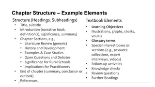 Chapter Structure – Example Elements
• Title, subtitle
• Introduction (narrative hook,
definition(s), significance, summary)
• Chapter Sections, e.g.,
• Literature Review (generic)
• History and Development
• Examples & Case Studies
• Open Questions and Debates
• Significance for Rural Schools
• Implications for Practitioners
• End of chapter (summary, conclusion or
outlook)
• References
• Learning Objectives
• Illustrations, graphs, charts,
visuals
• Glossary terms
• Special interest boxes or
sections (e.g., resource
collections, expert
interviews, videos)
• Follow-up activities
• Knowledge checks
• Review questions
• Further Readings
Structure (Headings, Subheadings) Textbook Elements
 