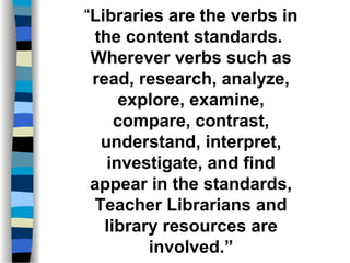 “Libraries are the verbs in
the content standards.
Wherever verbs such as
read, research, analyze,
explore, examine,
compare, contrast,
understand, interpret,
investigate, and find
appear in the standards,
Teacher Librarians and
library resources are
involved.”
 