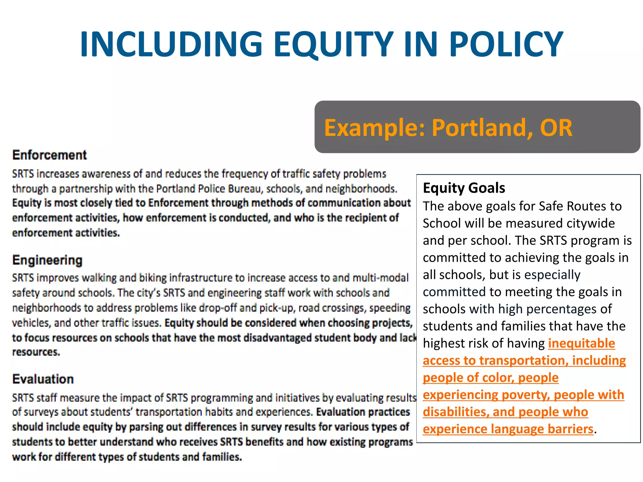 INCLUDING EQUITY IN POLICY 
Equity Goals 
The above goals for Safe Routes to School will be measured citywide and per school. The SRTS program is committed to achieving the goals in all schools, but is especially committed to meeting the goals in schools with high percentages of students and families that have the highest risk of having inequitable access to transportation, including people of color, people experiencing poverty, people with disabilities, and people who experience language barriers. 
Example: Portland, OR  