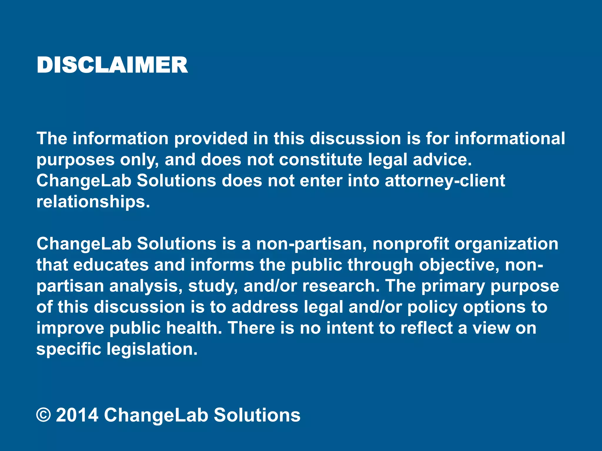 DISCLAIMER 
The information provided in this discussion is for informational purposes only, and does not constitute legal advice. ChangeLab Solutions does not enter into attorney-client relationships. 
ChangeLab Solutions is a non-partisan, nonprofit organization that educates and informs the public through objective, non- partisan analysis, study, and/or research. The primary purpose of this discussion is to address legal and/or policy options to improve public health. There is no intent to reflect a view on specific legislation. 
© 2014 ChangeLab Solutions  