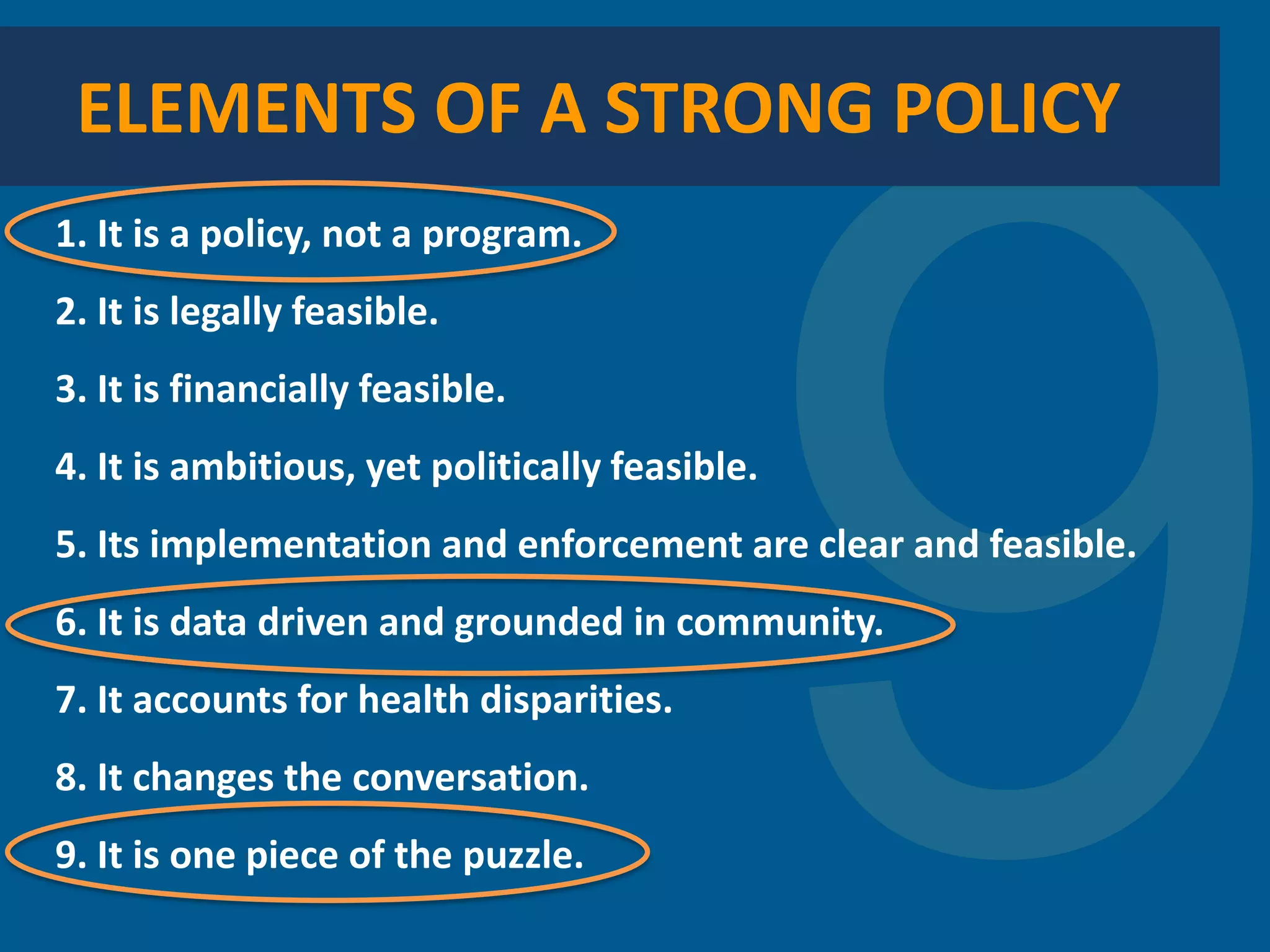 1. It is a policy, not a program. 
2. It is legally feasible. 
3. It is financially feasible. 
4. It is ambitious, yet politically feasible. 
5. Its implementation and enforcement are clear and feasible. 
6. It is data driven and grounded in community. 
7. It accounts for health disparities. 
8. It changes the conversation. 
9. It is one piece of the puzzle. 
ELEMENTS OF A STRONG POLICY  