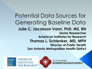 Potential Data Sources for
Generating Baseline Data
 Julie C. Jacobson Vann, PhD, MS, RN
                          Senior Researcher
            American Institutes for Research
       Thomas L. Schlenker, MD, MPH
                   Director of Public Health
     San Antonio Metropolitan Health District
 