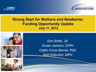 Strong Start for Mothers and Newborns:
     Funding Opportunity Update
             July 11, 2012



                     Erin Smith, JD
               Susan Jackson, DrPH
              Caitlin Cross-Barnet, PhD
                Seth Edlavitch, MPH
 