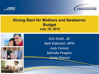Strong Start for Mothers and Newborns:
                 Budget
             July 18, 2012

                   Erin Smith, JD
                Seth Edlavitch, MPH
                    Judy Ceresa
                 Michelle Feagins
                   Jamie Atwood
 