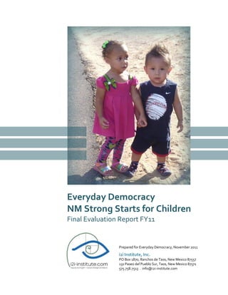 Everyday Democracy
NM Strong Starts for Children
Final Evaluation Report FY11
Prepared for Everyday Democracy, November 2011
i2i Institute, Inc.
PO Box 1870, Ranchos de Taos, New Mexico 87557
131 Paseo del Pueblo Sur, Taos, New Mexico 87571
575.758.7513 . info@i2i-institute.com
 