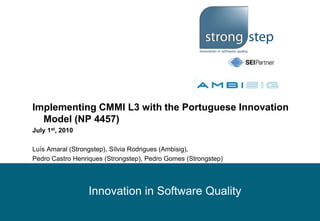 Implementing CMMI L3 with the Portuguese Innovation Model (NP 4457) July 1st, 2010 Luís Amaral (Strongstep), Sílvia Rodrigues (Ambisig),  Pedro Castro Henriques (Strongstep), Pedro Gomes (Strongstep) 