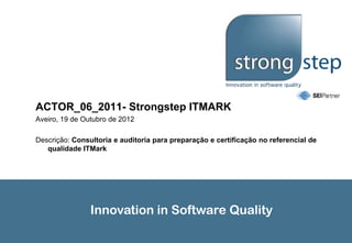 ACTOR_06_2011- Strongstep ITMARK
Aveiro, 19 de Outubro de 2012

Descrição: Consultoria e auditoria para preparação e certificação no referencial de
   qualidade ITMark




                Innovation in Software Quality
 
