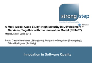 A Multi-Model Case Study: High Maturity in Development +
  Services, Together with the Innovation Model (NP4457)
Madrid, 5th of June 2012

Pedro Castro Henriques (Strongstep), Margarida Gonçalves (Strongstep);
  Silvia Rodrigues (Ambisig)



                 Innovation in Software Quality
 