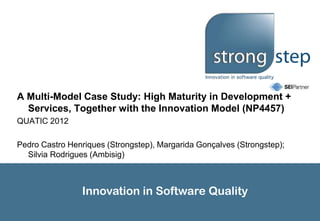 A Multi-Model Case Study: High Maturity in Development +
  Services, Together with the Innovation Model (NP4457)
QUATIC 2012

Pedro Castro Henriques (Strongstep), Margarida Gonçalves (Strongstep);
  Silvia Rodrigues (Ambisig)



                 Innovation in Software Quality
 