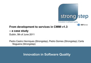 From development to services in CMMI v1.3 – a case study Dublin, 9th of June 2011 Pedro Castro Henriques (Strongstep), Pedro Gomes (Strongstep); Carla Nogueira (Strongstep) 