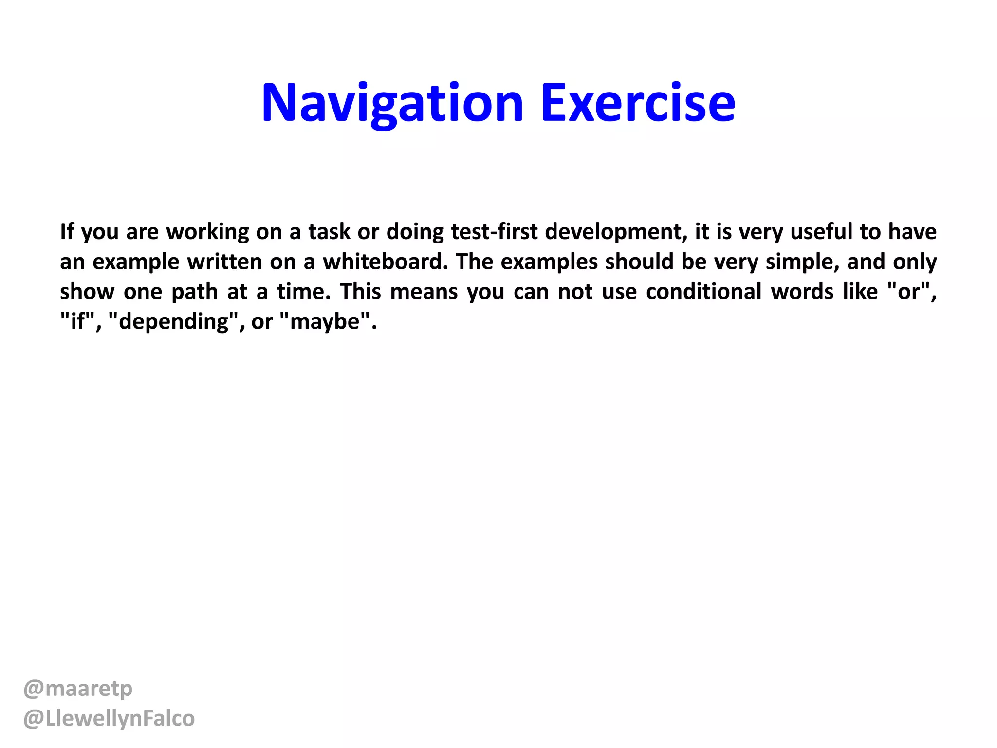 @maaretp
@LlewellynFalco
Navigation Exercise
If you are working on a task or doing test-first development, it is very useful to have
an example written on a whiteboard. The examples should be very simple, and only
show one path at a time. This means you can not use conditional words like "or",
"if", "depending", or "maybe".
 