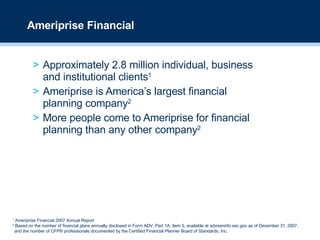 Approximately 2.8 million individual, business and institutional clients 1 Ameriprise is America’s largest financial  planning company 2 More people come to Ameriprise for financial planning than any other company 2 Ameriprise Financial 1  Ameriprise Financial 2007 Annual Report 2  Based on the number of financial plans annually disclosed in Form ADV, Part 1A, Item 5, available at adviserinfo.sec.gov as of December 31, 2007, and the number of CFP® professionals documented by the Certified Financial Planner Board of Standards, Inc. 